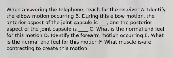 When answering the telephone, reach for the receiver A. Identify the elbow motion occurring B. During this elbow motion, the anterior aspect of the joint capsule is ___, and the posterior aspect of the joint capsule is ____ C. What is the normal end feel for this motion D. Identify the forearm motion occurring E. What is the normal end feel for this motion F. What muscle is/are contracting to create this motion