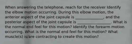 When answering the telephone, reach for the receiver Identify the elbow motion occurring. During this elbow motion, the anterior aspect of the joint capsule is _______________, and the posterior aspect of the joint capsule is __________________. What is the normal end feel for this motion? Identify the forearm motion occurring. What is the normal end feel for this motion? What muscle(s) is/are contracting to create this motion?