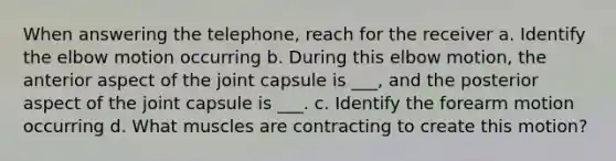 When answering the telephone, reach for the receiver a. Identify the elbow motion occurring b. During this elbow motion, the anterior aspect of the joint capsule is ___, and the posterior aspect of the joint capsule is ___. c. Identify the forearm motion occurring d. What muscles are contracting to create this motion?