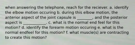 when answering the telephone, reach for the reciever. a. identify the elbow motion occuring b. during this elbow motion, the anterior aspect of the joint capsule is ________, and the posterior aspect is ____________. c. what is the normal end feel for this motion? d. identify the forearm motion occuring e. what is the normal endfeel for this motion? f. what muscle(s) are contracting to create this motion?