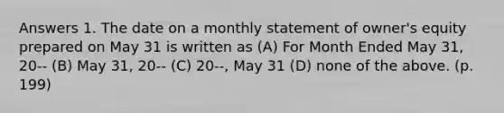 Answers 1. The date on a monthly statement of owner's equity prepared on May 31 is written as (A) For Month Ended May 31, 20-- (B) May 31, 20-- (C) 20--, May 31 (D) none of the above. (p. 199)