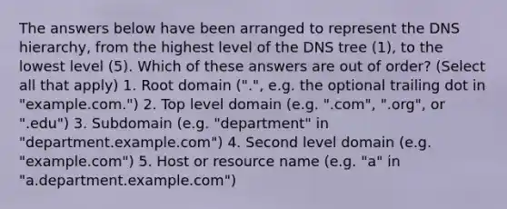 The answers below have been arranged to represent the DNS hierarchy, from the highest level of the DNS tree (1), to the lowest level (5). Which of these answers are out of order? (Select all that apply) 1. Root domain (".", e.g. the optional trailing dot in "example.com.") 2. Top level domain (e.g. ".com", ".org", or ".edu") 3. Subdomain (e.g. "department" in "department.example.com") 4. Second level domain (e.g. "example.com") 5. Host or resource name (e.g. "a" in "a.department.example.com")