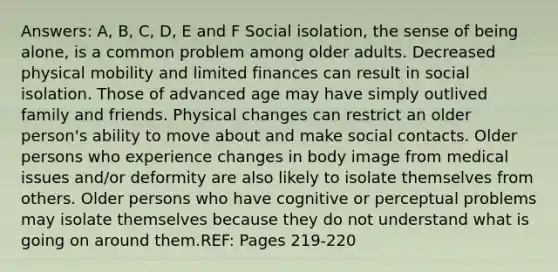 Answers: A, B, C, D, E and F Social isolation, the sense of being alone, is a common problem among older adults. Decreased physical mobility and limited finances can result in social isolation. Those of advanced age may have simply outlived family and friends. Physical changes can restrict an older person's ability to move about and make social contacts. Older persons who experience changes in body image from medical issues and/or deformity are also likely to isolate themselves from others. Older persons who have cognitive or perceptual problems may isolate themselves because they do not understand what is going on around them.REF: Pages 219-220