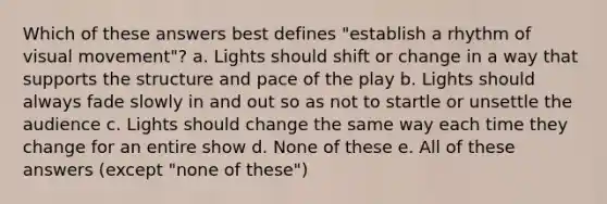 Which of these answers best defines "establish a rhythm of visual movement"? a. Lights should shift or change in a way that supports the structure and pace of the play b. Lights should always fade slowly in and out so as not to startle or unsettle the audience c. Lights should change the same way each time they change for an entire show d. None of these e. All of these answers (except "none of these")