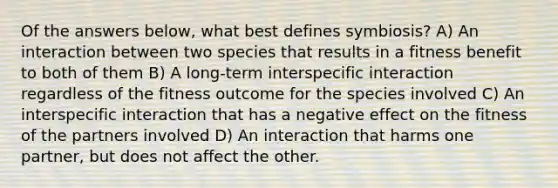 Of the answers below, what best defines symbiosis? A) An interaction between two species that results in a fitness benefit to both of them B) A long-term interspecific interaction regardless of the fitness outcome for the species involved C) An interspecific interaction that has a negative effect on the fitness of the partners involved D) An interaction that harms one partner, but does not affect the other.