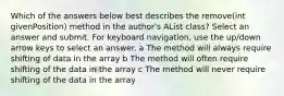 Which of the answers below best describes the remove(int givenPosition) method in the author's AList class? Select an answer and submit. For keyboard navigation, use the up/down arrow keys to select an answer. a The method will always require shifting of data in the array b The method will often require shifting of the data in the array c The method will never require shifting of the data in the array