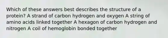 Which of these answers best describes the structure of a protein? A strand of carbon hydrogen and oxygen A string of amino acids linked together A hexagon of carbon hydrogen and nitrogen A coil of hemoglobin bonded together