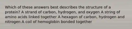 Which of these answers best describes the structure of a protein? A strand of carbon, hydrogen, and oxygen A string of amino acids linked together A hexagon of carbon, hydrogen and nitrogen A coil of hemoglobin bonded together