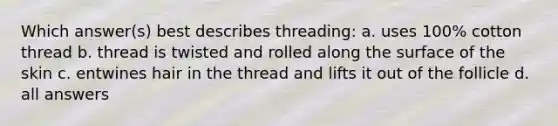 Which answer(s) best describes threading: a. uses 100% cotton thread b. thread is twisted and rolled along the surface of the skin c. entwines hair in the thread and lifts it out of the follicle d. all answers