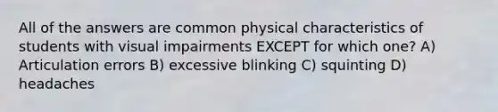 All of the answers are common physical characteristics of students with visual impairments EXCEPT for which one? A) Articulation errors B) excessive blinking C) squinting D) headaches