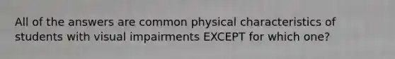All of the answers are common physical characteristics of students with visual impairments EXCEPT for which one?