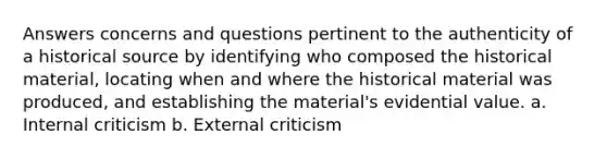 Answers concerns and questions pertinent to the authenticity of a historical source by identifying who composed the historical material, locating when and where the historical material was produced, and establishing the material's evidential value. a. Internal criticism b. External criticism