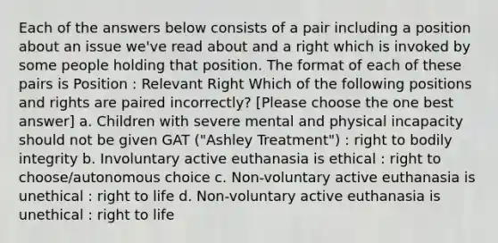 Each of the answers below consists of a pair including a position about an issue we've read about and a right which is invoked by some people holding that position. The format of each of these pairs is Position : Relevant Right Which of the following positions and rights are paired incorrectly? [Please choose the one best answer] a. Children with severe mental and physical incapacity should not be given GAT ("Ashley Treatment") : right to bodily integrity b. Involuntary active euthanasia is ethical : right to choose/autonomous choice c. Non-voluntary active euthanasia is unethical : right to life d. Non-voluntary active euthanasia is unethical : right to life