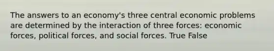 The answers to an economy's three central economic problems are determined by the interaction of three forces: economic forces, political forces, and social forces. True False