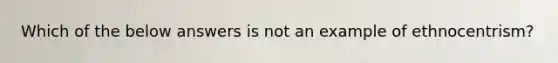 Which of the below answers is not an example of ethnocentrism?
