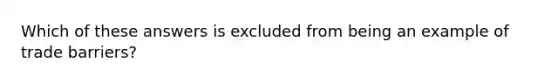 Which of these answers is excluded from being an example of trade barriers?