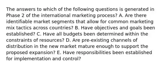 The answers to which of the following questions is generated in Phase 2 of the international marketing process? A. Are there identifiable market segments that allow for common marketing mix tactics across countries? B. Have objectives and goals been established? C. Have all budgets been determined within the constraints of resources? D. Are pre-existing channels of distribution in the new market mature enough to support the proposed expansion? E. Have responsibilities been established for implementation and control?