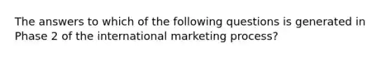 The answers to which of the following questions is generated in Phase 2 of the international marketing process?