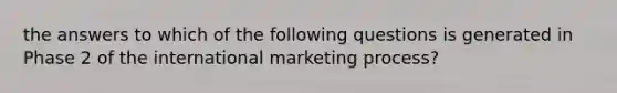 the answers to which of the following questions is generated in Phase 2 of the international marketing process?