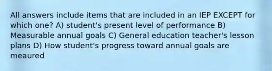 All answers include items that are included in an IEP EXCEPT for which one? A) student's present level of performance B) Measurable annual goals C) General education teacher's lesson plans D) How student's progress toward annual goals are meaured