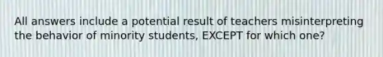 All answers include a potential result of teachers misinterpreting the behavior of minority students, EXCEPT for which one?