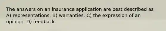 The answers on an insurance application are best described as A) representations. B) warranties. C) the expression of an opinion. D) feedback.