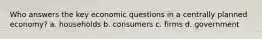 Who answers the key economic questions in a centrally planned economy? a. households b. consumers c. firms d. government