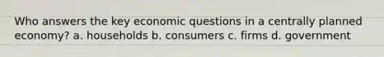 Who answers the key economic questions in a centrally planned economy? a. households b. consumers c. firms d. government