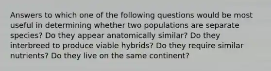 Answers to which one of the following questions would be most useful in determining whether two populations are separate species? Do they appear anatomically similar? Do they interbreed to produce viable hybrids? Do they require similar nutrients? Do they live on the same continent?