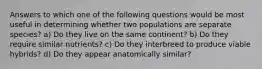 Answers to which one of the following questions would be most useful in determining whether two populations are separate species? a) Do they live on the same continent? b) Do they require similar nutrients? c) Do they interbreed to produce viable hybrids? d) Do they appear anatomically similar?