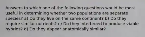 Answers to which one of the following questions would be most useful in determining whether two populations are separate species? a) Do they live on the same continent? b) Do they require similar nutrients? c) Do they interbreed to produce viable hybrids? d) Do they appear anatomically similar?