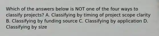 Which of the answers below is NOT one of the four ways to classify projects? A. Classifying by timing of project scope clarity B. Classifying by funding source C. Classifying by application D. Classifying by size