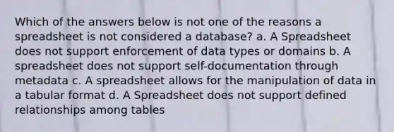 Which of the answers below is not one of the reasons a spreadsheet is not considered a database? a. A Spreadsheet does not support enforcement of data types or domains b. A spreadsheet does not support self-documentation through metadata c. A spreadsheet allows for the manipulation of data in a tabular format d. A Spreadsheet does not support defined relationships among tables