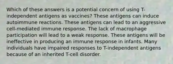 Which of these answers is a potential concern of using T-independent antigens as vaccines? These antigens can induce autoimmune reactions. These antigens can lead to an aggressive cell-mediated immune response. The lack of macrophage participation will lead to a weak response. These antigens will be ineffective in producing an immune response in infants. Many individuals have impaired responses to T-independent antigens because of an inherited T-cell disorder.