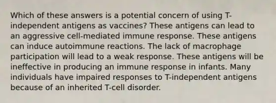 Which of these answers is a potential concern of using T-independent antigens as vaccines? These antigens can lead to an aggressive cell-mediated immune response. These antigens can induce autoimmune reactions. The lack of macrophage participation will lead to a weak response. These antigens will be ineffective in producing an immune response in infants. Many individuals have impaired responses to T-independent antigens because of an inherited T-cell disorder.