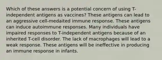 Which of these answers is a potential concern of using T-independent antigens as vaccines? These antigens can lead to an aggressive cell-medaited immune response. These antigens can induce autoimmune responses. Many individuals have impaired responses to T-independent antigens because of an inherited T-cell disorder. The lack of macrophages will lead to a weak response. These antigens will be ineffective in producing an immune response in infants.