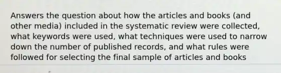 Answers the question about how the articles and books (and other media) included in the systematic review were collected, what keywords were used, what techniques were used to narrow down the number of published records, and what rules were followed for selecting the final sample of articles and books