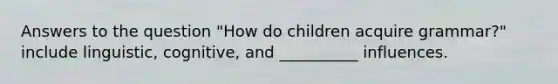 Answers to the question "How do children acquire grammar?" include linguistic, cognitive, and __________ influences.