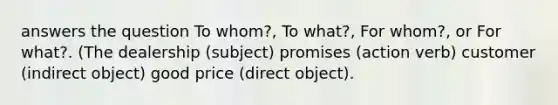 answers the question To whom?, To what?, For whom?, or For what?. (The dealership (subject) promises (action verb) customer (indirect object) good price (direct object).