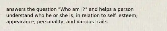 answers the question "Who am I?" and helps a person understand who he or she is, in relation to self- esteem, appearance, personality, and various traits