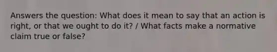 Answers the question: What does it mean to say that an action is right, or that we ought to do it? / What facts make a normative claim true or false?