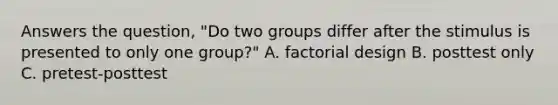 Answers the question, "Do two groups differ after the stimulus is presented to only one group?" A. factorial design B. posttest only C. pretest-posttest