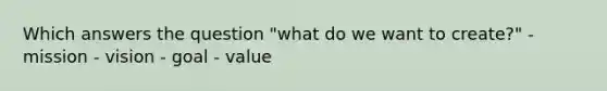 Which answers the question "what do we want to create?" - mission - vision - goal - value