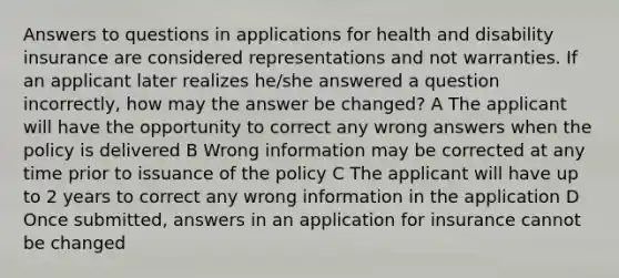 Answers to questions in applications for health and disability insurance are considered representations and not warranties. If an applicant later realizes he/she answered a question incorrectly, how may the answer be changed? A The applicant will have the opportunity to correct any wrong answers when the policy is delivered B Wrong information may be corrected at any time prior to issuance of the policy C The applicant will have up to 2 years to correct any wrong information in the application D Once submitted, answers in an application for insurance cannot be changed