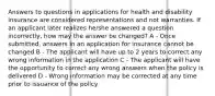 Answers to questions in applications for health and disability insurance are considered representations and not warranties. If an applicant later realizes he/she answered a question incorrectly, how may the answer be changed? A - Once submitted, answers in an application for insurance cannot be changed B - The applicant will have up to 2 years to correct any wrong information in the application C - The applicant will have the opportunity to correct any wrong answers when the policy is delivered D - Wrong information may be corrected at any time prior to issuance of the policy