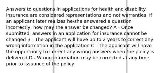 Answers to questions in applications for health and disability insurance are considered representations and not warranties. If an applicant later realizes he/she answered a question incorrectly, how may the answer be changed? A - Once submitted, answers in an application for insurance cannot be changed B - The applicant will have up to 2 years to correct any wrong information in the application C - The applicant will have the opportunity to correct any wrong answers when the policy is delivered D - Wrong information may be corrected at any time prior to issuance of the policy