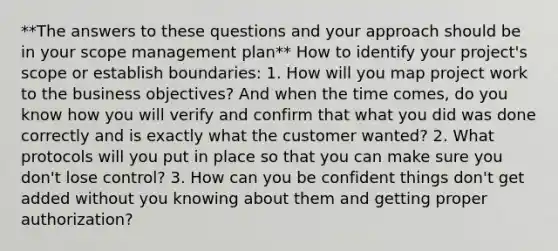 **The answers to these questions and your approach should be in your scope management plan** How to identify your project's scope or establish boundaries: 1. How will you map project work to the business objectives? And when the time comes, do you know how you will verify and confirm that what you did was done correctly and is exactly what the customer wanted? 2. What protocols will you put in place so that you can make sure you don't lose control? 3. How can you be confident things don't get added without you knowing about them and getting proper authorization?