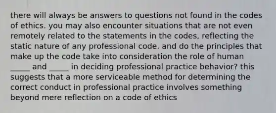 there will always be answers to questions not found in the codes of ethics. you may also encounter situations that are not even remotely related to the statements in the codes, reflecting the static nature of any professional code. and do the principles that make up the code take into consideration the role of human _____ and _____ in deciding professional practice behavior? this suggests that a more serviceable method for determining the correct conduct in professional practice involves something beyond mere reflection on a code of ethics