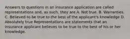 Answers to questions in an insurance application are called representations and, as such, they are A. Not true. B. Warranties. C. Believed to be true to the best of the applicant's knowledge D. Absolutely true Representations are statements that an insurance applicant believes to be true to the best of his or her knowledge.