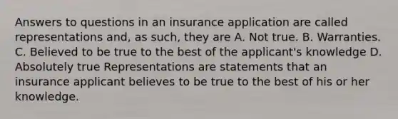 Answers to questions in an insurance application are called representations and, as such, they are A. Not true. B. Warranties. C. Believed to be true to the best of the applicant's knowledge D. Absolutely true Representations are statements that an insurance applicant believes to be true to the best of his or her knowledge.